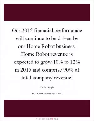 Our 2015 financial performance will continue to be driven by our Home Robot business. Home Robot revenue is expected to grow 10% to 12% in 2015 and comprise 90% of total company revenue Picture Quote #1