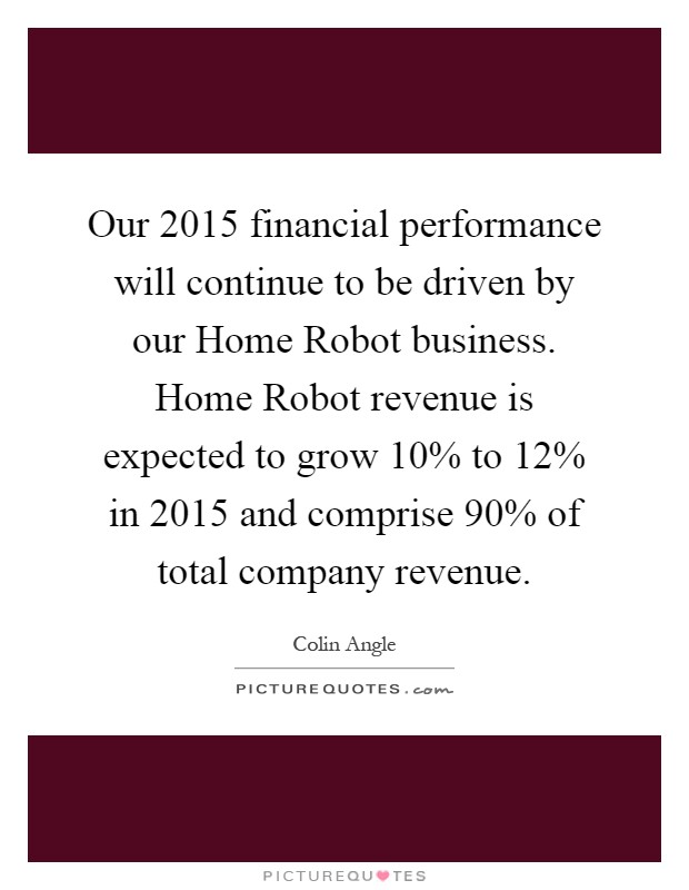 Our 2015 financial performance will continue to be driven by our Home Robot business. Home Robot revenue is expected to grow 10% to 12% in 2015 and comprise 90% of total company revenue Picture Quote #1
