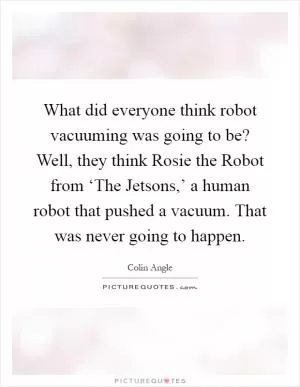 What did everyone think robot vacuuming was going to be? Well, they think Rosie the Robot from ‘The Jetsons,’ a human robot that pushed a vacuum. That was never going to happen Picture Quote #1