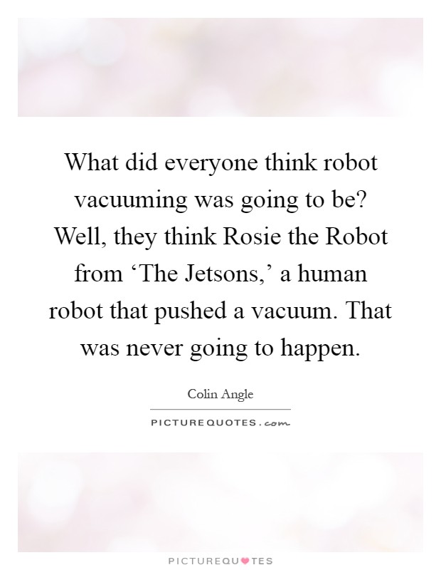 What did everyone think robot vacuuming was going to be? Well, they think Rosie the Robot from ‘The Jetsons,' a human robot that pushed a vacuum. That was never going to happen Picture Quote #1
