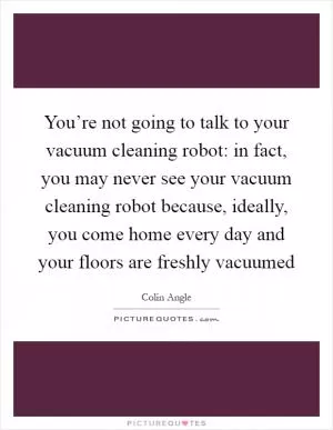 You’re not going to talk to your vacuum cleaning robot: in fact, you may never see your vacuum cleaning robot because, ideally, you come home every day and your floors are freshly vacuumed Picture Quote #1