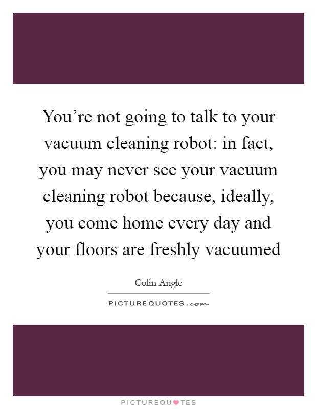 You're not going to talk to your vacuum cleaning robot: in fact, you may never see your vacuum cleaning robot because, ideally, you come home every day and your floors are freshly vacuumed Picture Quote #1