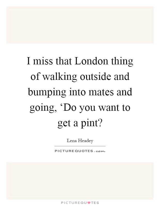 I miss that London thing of walking outside and bumping into mates and going, ‘Do you want to get a pint? Picture Quote #1