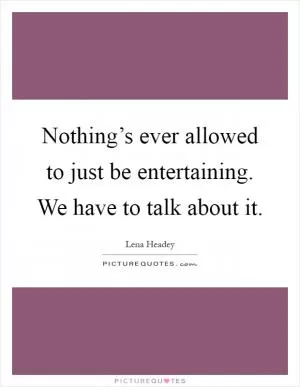 Nothing’s ever allowed to just be entertaining. We have to talk about it Picture Quote #1