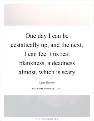 One day I can be ecstatically up, and the next, I can feel this real blankness, a deadness almost, which is scary Picture Quote #1
