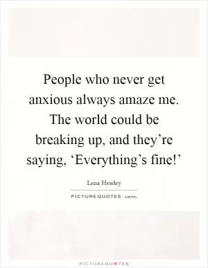 People who never get anxious always amaze me. The world could be breaking up, and they’re saying, ‘Everything’s fine!’ Picture Quote #1