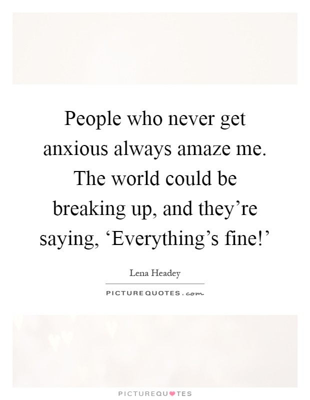 People who never get anxious always amaze me. The world could be breaking up, and they're saying, ‘Everything's fine!' Picture Quote #1