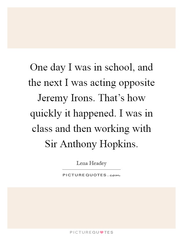One day I was in school, and the next I was acting opposite Jeremy Irons. That's how quickly it happened. I was in class and then working with Sir Anthony Hopkins Picture Quote #1