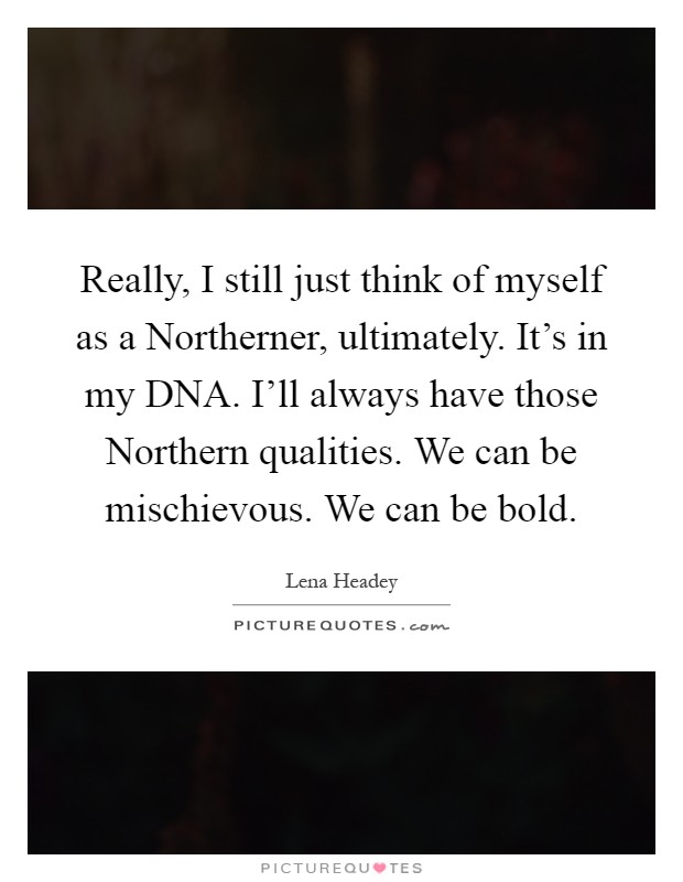 Really, I still just think of myself as a Northerner, ultimately. It's in my DNA. I'll always have those Northern qualities. We can be mischievous. We can be bold Picture Quote #1