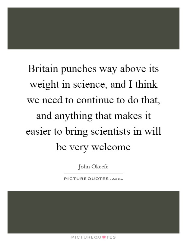 Britain punches way above its weight in science, and I think we need to continue to do that, and anything that makes it easier to bring scientists in will be very welcome Picture Quote #1