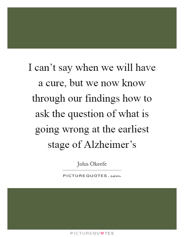 I can't say when we will have a cure, but we now know through our findings how to ask the question of what is going wrong at the earliest stage of Alzheimer's Picture Quote #1