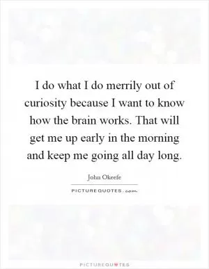 I do what I do merrily out of curiosity because I want to know how the brain works. That will get me up early in the morning and keep me going all day long Picture Quote #1
