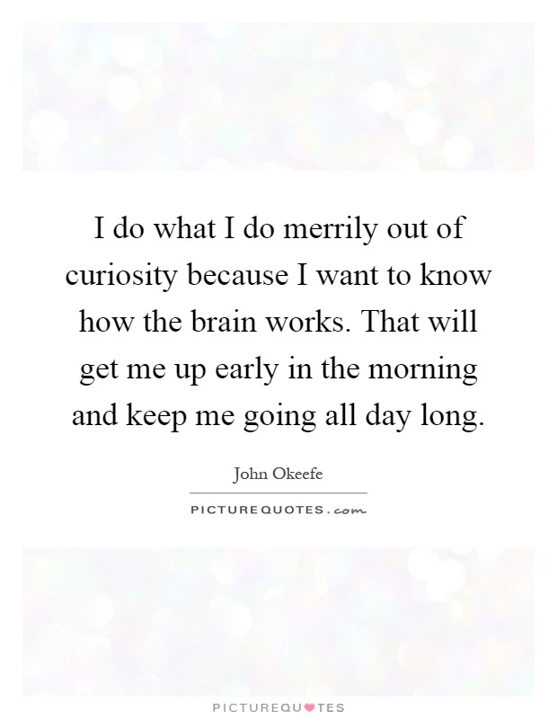 I do what I do merrily out of curiosity because I want to know how the brain works. That will get me up early in the morning and keep me going all day long Picture Quote #1