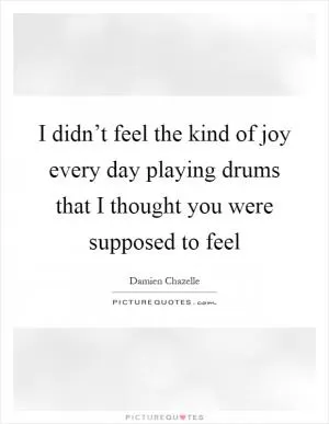I didn’t feel the kind of joy every day playing drums that I thought you were supposed to feel Picture Quote #1