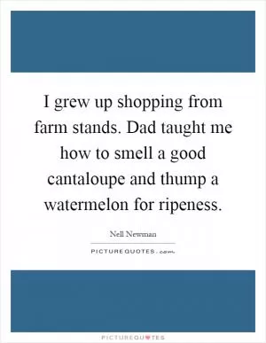 I grew up shopping from farm stands. Dad taught me how to smell a good cantaloupe and thump a watermelon for ripeness Picture Quote #1