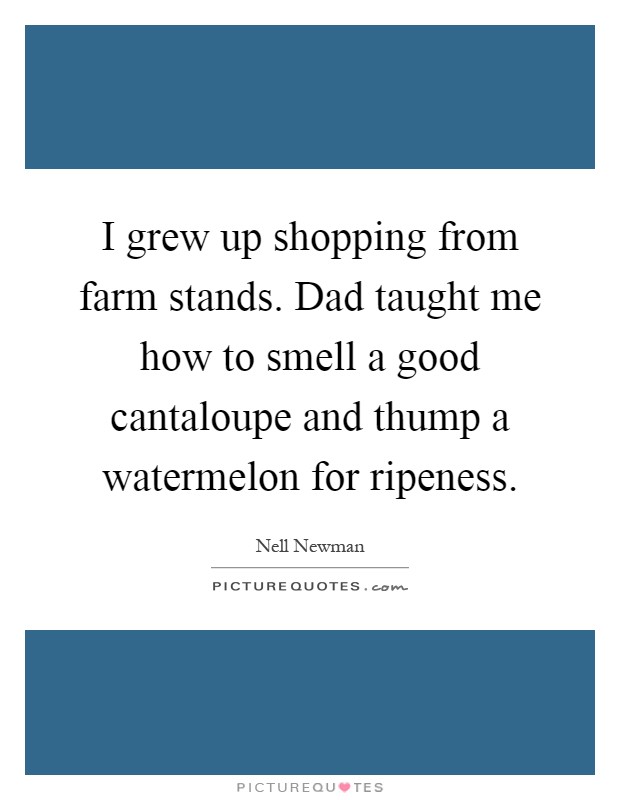 I grew up shopping from farm stands. Dad taught me how to smell a good cantaloupe and thump a watermelon for ripeness Picture Quote #1
