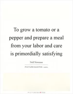 To grow a tomato or a pepper and prepare a meal from your labor and care is primordially satisfying Picture Quote #1