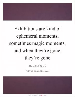 Exhibitions are kind of ephemeral moments, sometimes magic moments, and when they’re gone, they’re gone Picture Quote #1