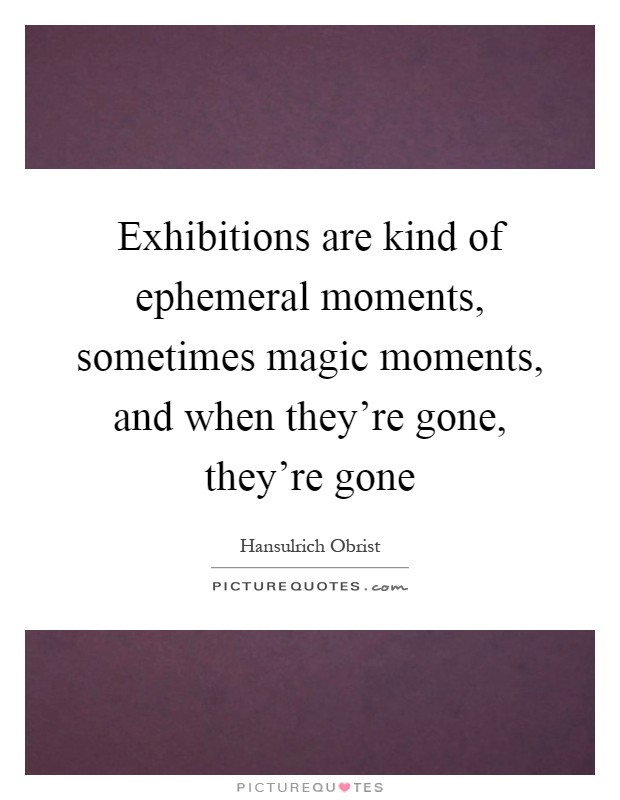Exhibitions are kind of ephemeral moments, sometimes magic moments, and when they're gone, they're gone Picture Quote #1