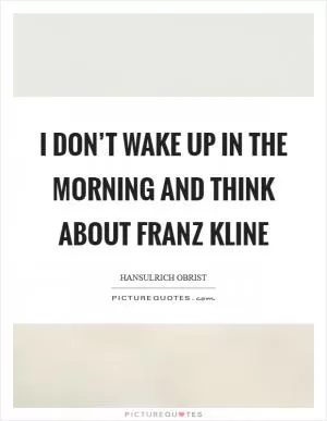I don’t wake up in the morning and think about Franz Kline Picture Quote #1