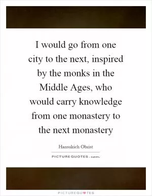 I would go from one city to the next, inspired by the monks in the Middle Ages, who would carry knowledge from one monastery to the next monastery Picture Quote #1