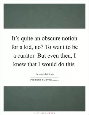 It’s quite an obscure notion for a kid, no? To want to be a curator. But even then, I knew that I would do this Picture Quote #1