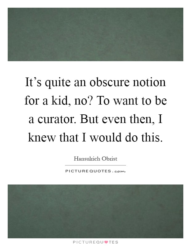 It's quite an obscure notion for a kid, no? To want to be a curator. But even then, I knew that I would do this Picture Quote #1