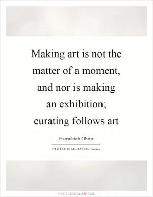 Making art is not the matter of a moment, and nor is making an exhibition; curating follows art Picture Quote #1