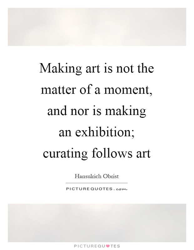 Making art is not the matter of a moment, and nor is making an exhibition; curating follows art Picture Quote #1