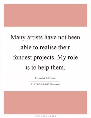 Many artists have not been able to realise their fondest projects. My role is to help them Picture Quote #1