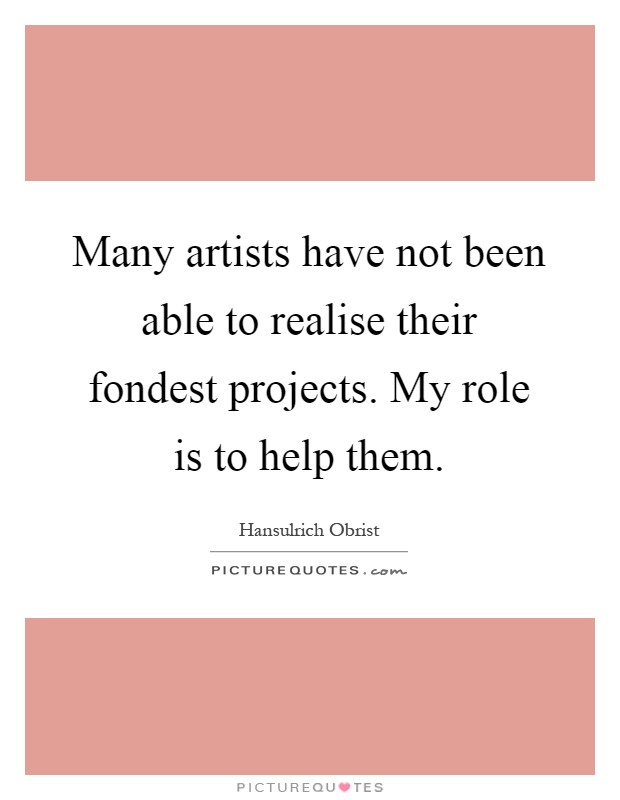 Many artists have not been able to realise their fondest projects. My role is to help them Picture Quote #1