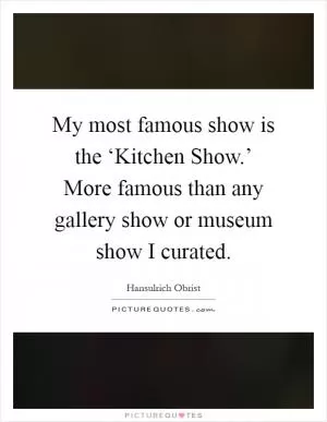 My most famous show is the ‘Kitchen Show.’ More famous than any gallery show or museum show I curated Picture Quote #1