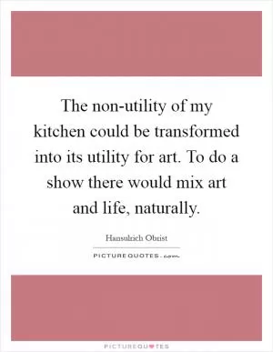 The non-utility of my kitchen could be transformed into its utility for art. To do a show there would mix art and life, naturally Picture Quote #1