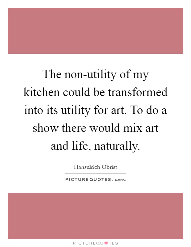 The non-utility of my kitchen could be transformed into its utility for art. To do a show there would mix art and life, naturally Picture Quote #1