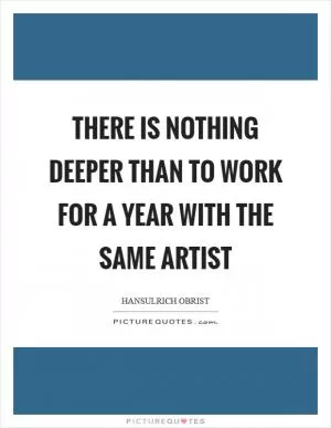 There is nothing deeper than to work for a year with the same artist Picture Quote #1