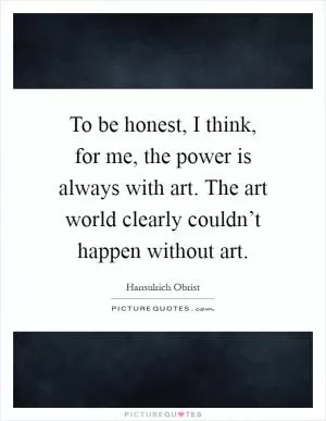 To be honest, I think, for me, the power is always with art. The art world clearly couldn’t happen without art Picture Quote #1