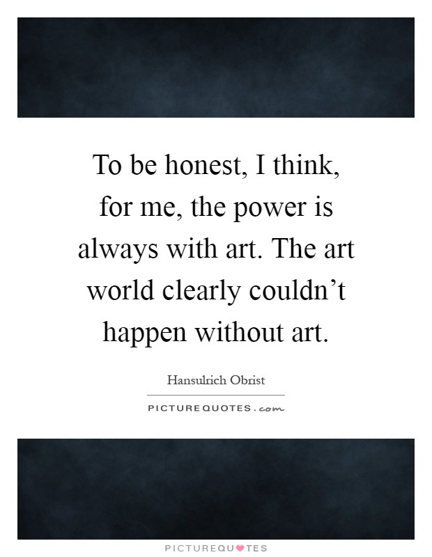 To be honest, I think, for me, the power is always with art. The art world clearly couldn't happen without art Picture Quote #1