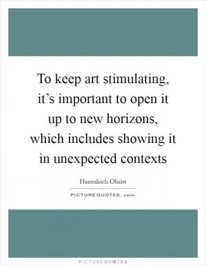 To keep art stimulating, it’s important to open it up to new horizons, which includes showing it in unexpected contexts Picture Quote #1
