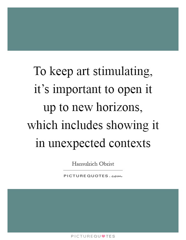 To keep art stimulating, it's important to open it up to new horizons, which includes showing it in unexpected contexts Picture Quote #1
