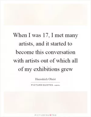 When I was 17, I met many artists, and it started to become this conversation with artists out of which all of my exhibitions grew Picture Quote #1