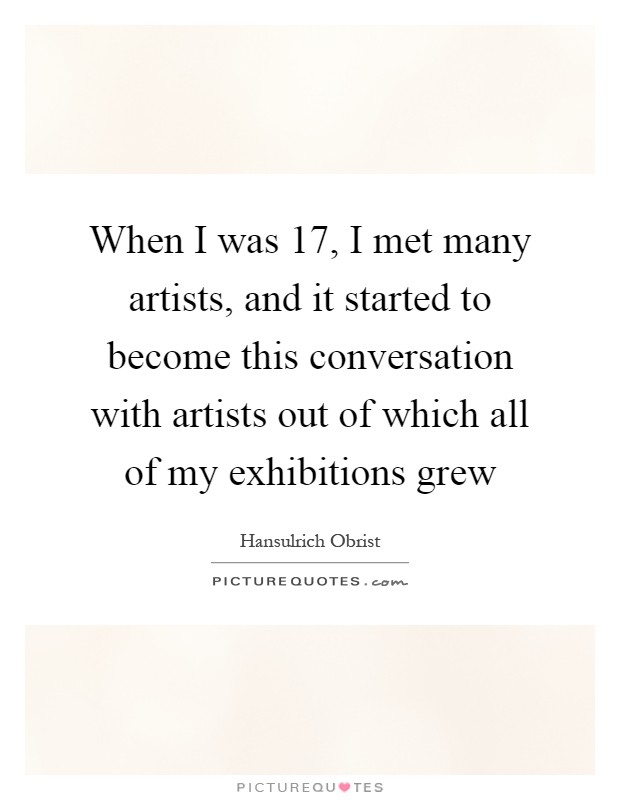 When I was 17, I met many artists, and it started to become this conversation with artists out of which all of my exhibitions grew Picture Quote #1