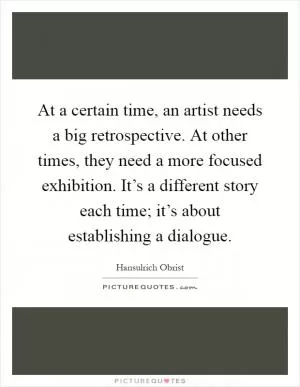 At a certain time, an artist needs a big retrospective. At other times, they need a more focused exhibition. It’s a different story each time; it’s about establishing a dialogue Picture Quote #1