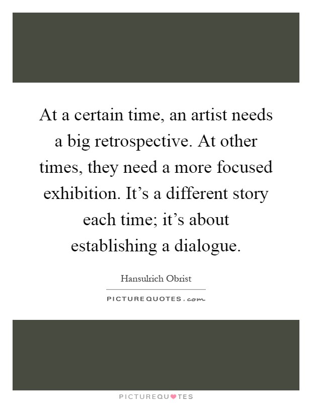 At a certain time, an artist needs a big retrospective. At other times, they need a more focused exhibition. It's a different story each time; it's about establishing a dialogue Picture Quote #1