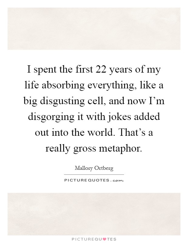 I spent the first 22 years of my life absorbing everything, like a big disgusting cell, and now I'm disgorging it with jokes added out into the world. That's a really gross metaphor Picture Quote #1
