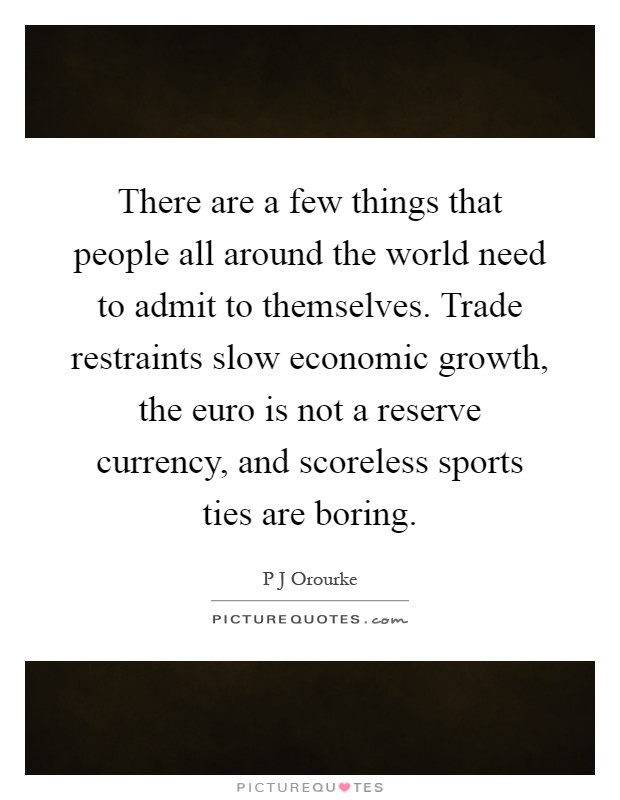 There are a few things that people all around the world need to admit to themselves. Trade restraints slow economic growth, the euro is not a reserve currency, and scoreless sports ties are boring Picture Quote #1