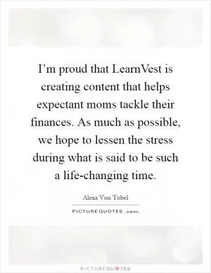 I’m proud that LearnVest is creating content that helps expectant moms tackle their finances. As much as possible, we hope to lessen the stress during what is said to be such a life-changing time Picture Quote #1