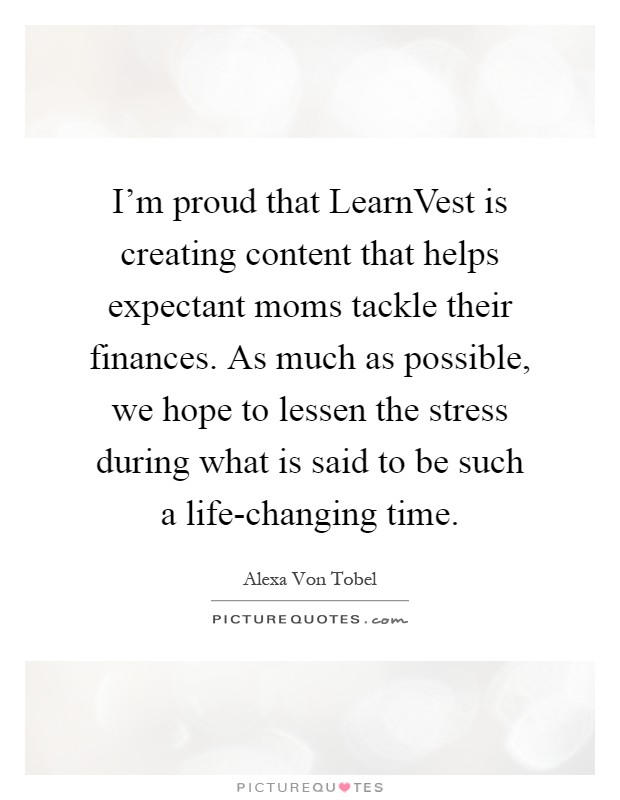 I'm proud that LearnVest is creating content that helps expectant moms tackle their finances. As much as possible, we hope to lessen the stress during what is said to be such a life-changing time Picture Quote #1