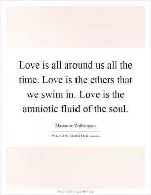 Love is all around us all the time. Love is the ethers that we swim in. Love is the amniotic fluid of the soul Picture Quote #1