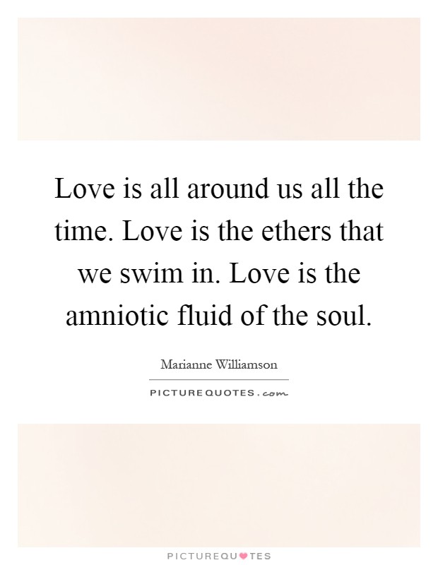 Love is all around us all the time. Love is the ethers that we swim in. Love is the amniotic fluid of the soul Picture Quote #1