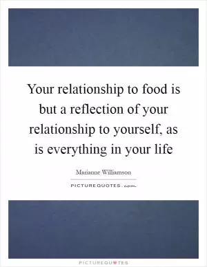 Your relationship to food is but a reflection of your relationship to yourself, as is everything in your life Picture Quote #1